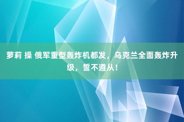 萝莉 操 俄军重型轰炸机都发，乌克兰全面轰炸升级，誓不遵从！