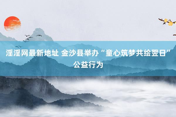 淫淫网最新地址 金沙县举办“童心筑梦共绘翌日”公益行为