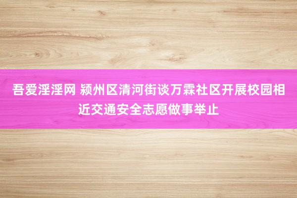 吾爱淫淫网 颍州区清河街谈万霖社区开展校园相近交通安全志愿做事举止