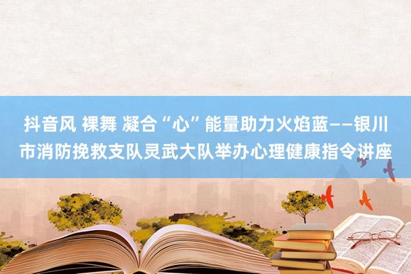 抖音风 裸舞 凝合“心”能量助力火焰蓝——银川市消防挽救支队灵武大队举办心理健康指令讲座