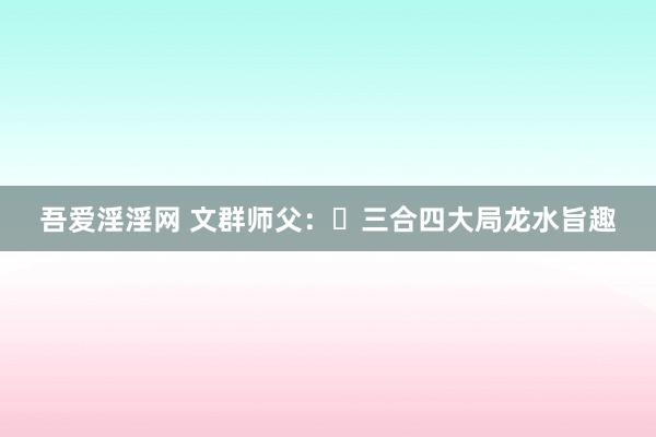 吾爱淫淫网 文群师父：​三合四大局龙水旨趣