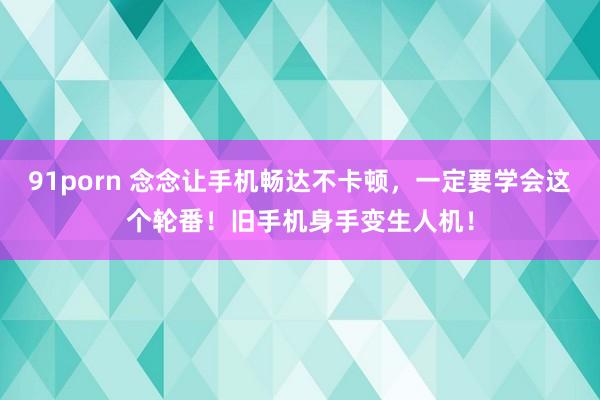 91porn 念念让手机畅达不卡顿，一定要学会这个轮番！旧手机身手变生人机！