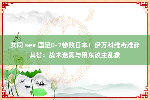 女同 sex 国足0-7惨败日本！伊万科维奇难辞其咎：战术迷雾与用东谈主乱象