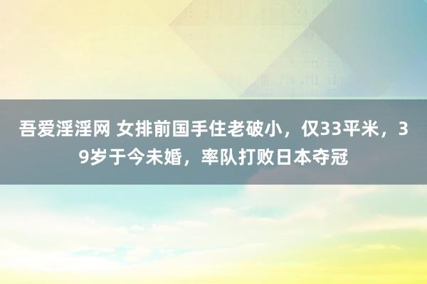 吾爱淫淫网 女排前国手住老破小，仅33平米，39岁于今未婚，率队打败日本夺冠