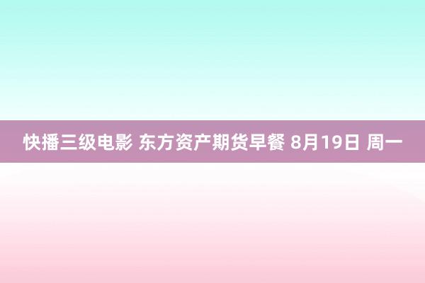 快播三级电影 东方资产期货早餐 8月19日 周一