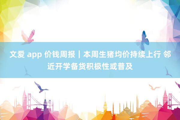 文爱 app 价钱周报｜本周生猪均价持续上行 邻近开学备货积极性或普及