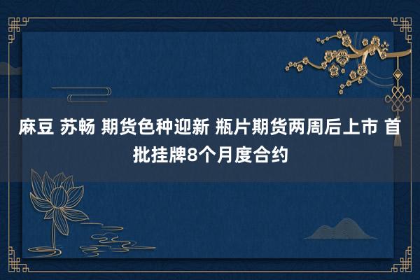 麻豆 苏畅 期货色种迎新 瓶片期货两周后上市 首批挂牌8个月度合约