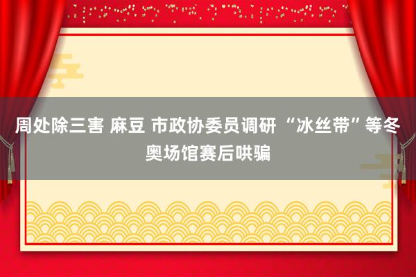 周处除三害 麻豆 市政协委员调研 “冰丝带”等冬奥场馆赛后哄骗