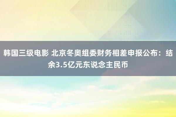 韩国三级电影 北京冬奥组委财务相差申报公布：结余3.5亿元东说念主民币