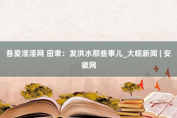 吾爱淫淫网 田聿：发洪水那些事儿_大皖新闻 | 安徽网