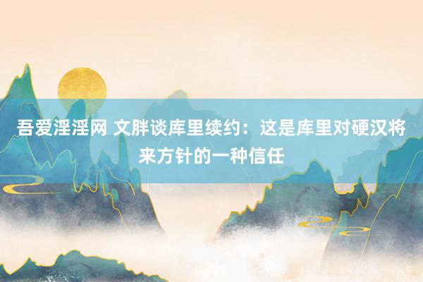 吾爱淫淫网 文胖谈库里续约：这是库里对硬汉将来方针的一种信任