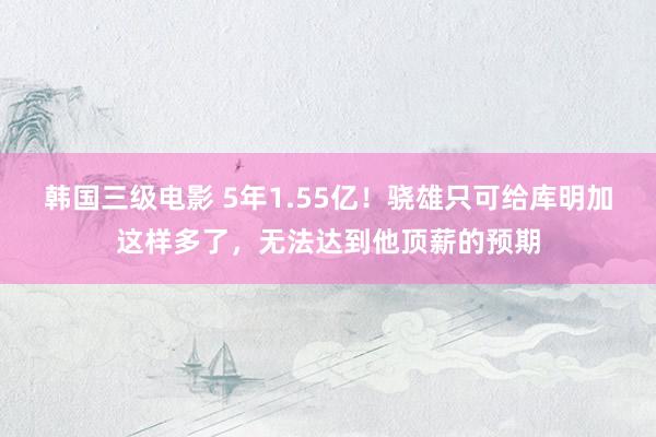 韩国三级电影 5年1.55亿！骁雄只可给库明加这样多了，无法达到他顶薪的预期