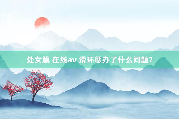 处女膜 在线av 滑环惩办了什么问题？