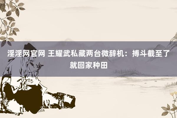 淫淫网官网 王耀武私藏两台微辞机：搏斗截至了就回家种田