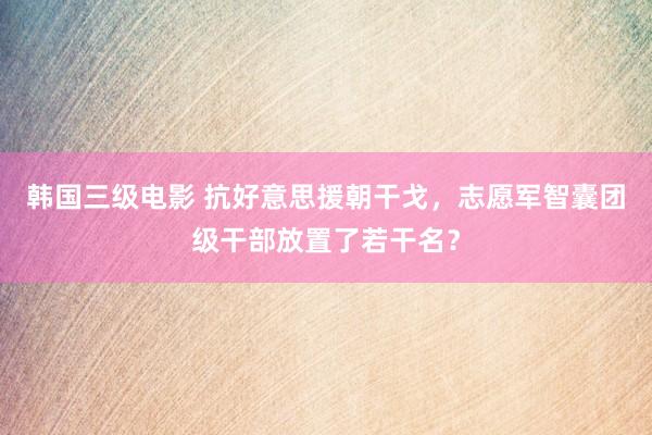 韩国三级电影 抗好意思援朝干戈，志愿军智囊团级干部放置了若干名？