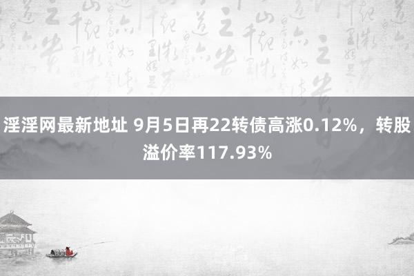 淫淫网最新地址 9月5日再22转债高涨0.12%，转股溢价率117.93%