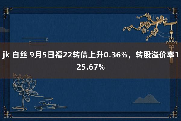 jk 白丝 9月5日福22转债上升0.36%，转股溢价率125.67%