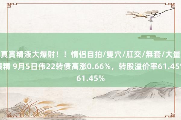 真實精液大爆射！！情侶自拍/雙穴/肛交/無套/大量噴精 9月5日伟22转债高涨0.66%，转股溢价率61.45%