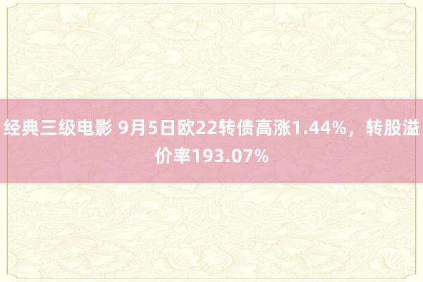 经典三级电影 9月5日欧22转债高涨1.44%，转股溢价率193.07%