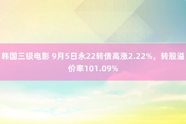 韩国三级电影 9月5日永22转债高涨2.22%，转股溢价率101.09%