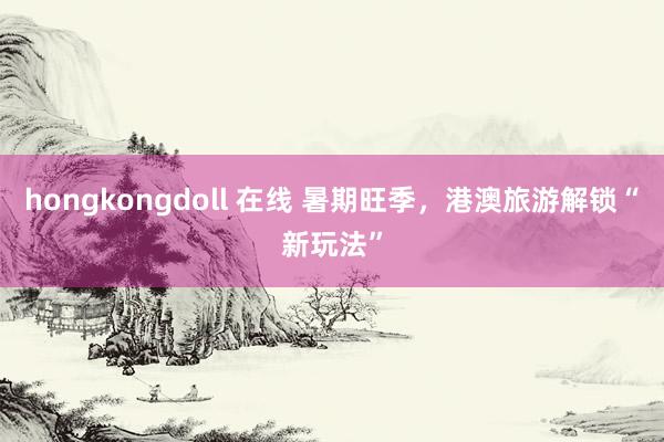 hongkongdoll 在线 暑期旺季，港澳旅游解锁“新玩法”