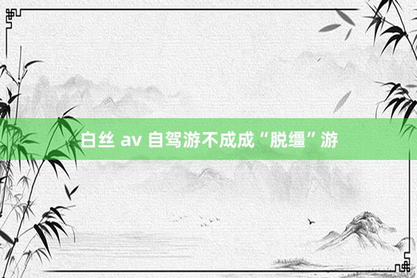 白丝 av 自驾游不成成“脱缰”游