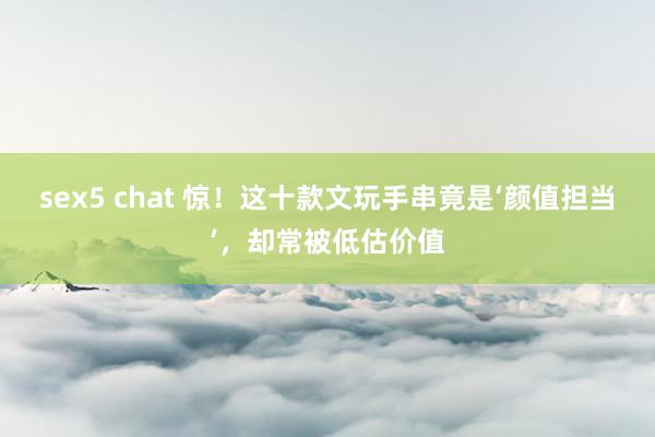 sex5 chat 惊！这十款文玩手串竟是‘颜值担当’，却常被低估价值