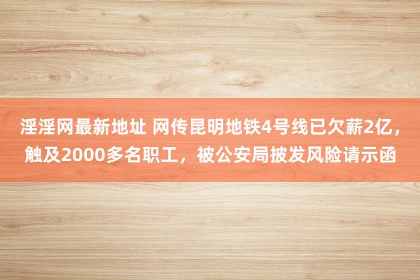 淫淫网最新地址 网传昆明地铁4号线已欠薪2亿，触及2000多名职工，被公安局披发风险请示函