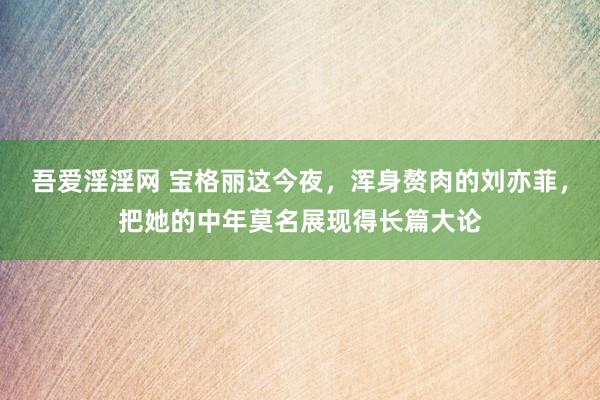 吾爱淫淫网 宝格丽这今夜，浑身赘肉的刘亦菲，把她的中年莫名展现得长篇大论