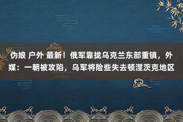 伪娘 户外 最新！俄军靠拢乌克兰东部重镇，外媒：一朝被攻陷，乌军将险些失去顿涅茨克地区