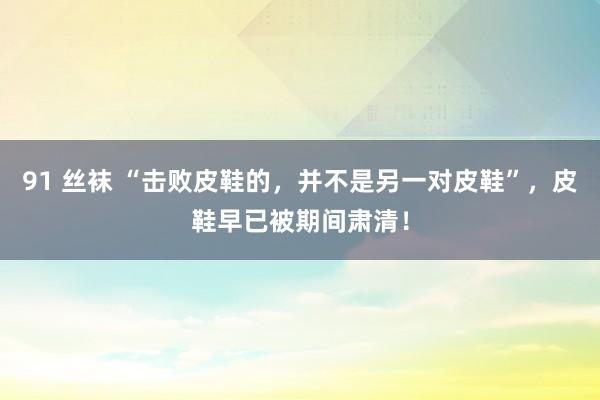 91 丝袜 “击败皮鞋的，并不是另一对皮鞋”，皮鞋早已被期间肃清！