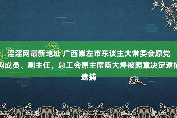 淫淫网最新地址 广西崇左市东谈主大常委会原党构成员、副主任，总工会原主席蓝大煌被照章决定逮捕