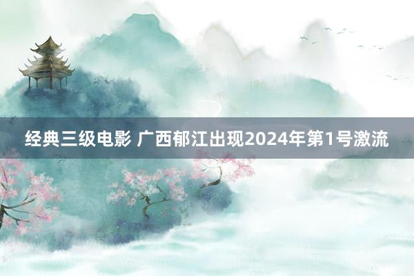 经典三级电影 广西郁江出现2024年第1号激流