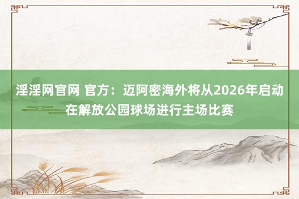 淫淫网官网 官方：迈阿密海外将从2026年启动在解放公园球场进行主场比赛