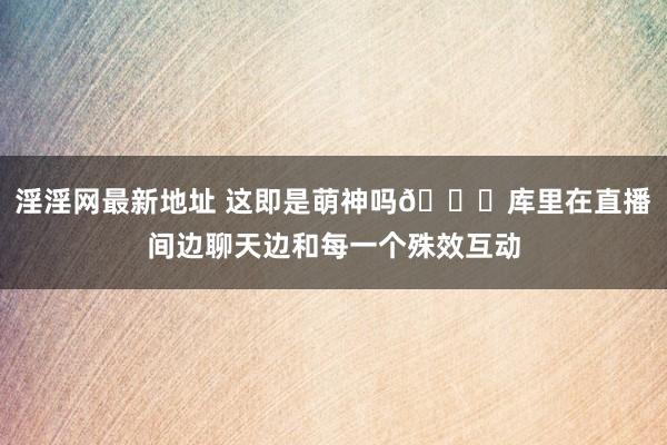 淫淫网最新地址 这即是萌神吗😂库里在直播间边聊天边和每一个殊效互动