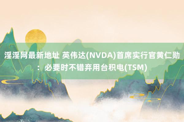 淫淫网最新地址 英伟达(NVDA)首席实行官黄仁勋：必要时不错弃用台积电(TSM)