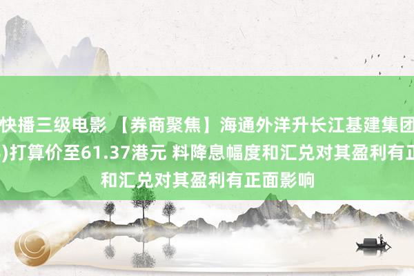 快播三级电影 【券商聚焦】海通外洋升长江基建集团(01038)打算价至61.37港元 料降息幅度和汇兑对其盈利有正面影响