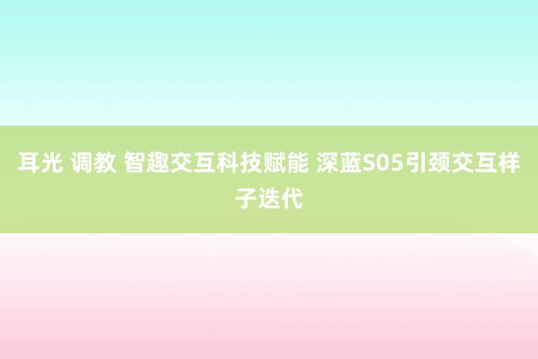 耳光 调教 智趣交互科技赋能 深蓝S05引颈交互样子迭代