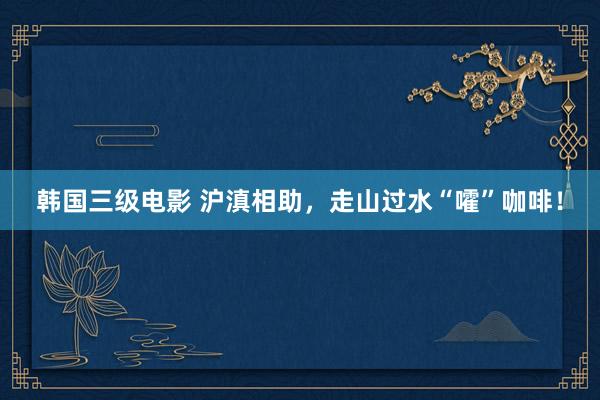 韩国三级电影 沪滇相助，走山过水“嚯”咖啡！