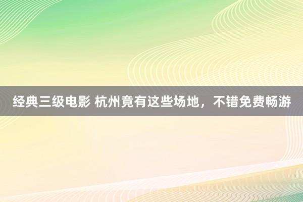 经典三级电影 杭州竟有这些场地，不错免费畅游