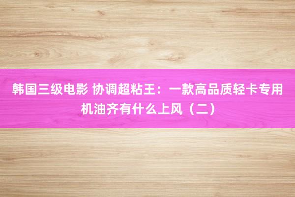 韩国三级电影 协调超粘王：一款高品质轻卡专用机油齐有什么上风（二）