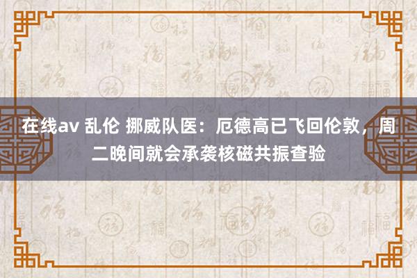 在线av 乱伦 挪威队医：厄德高已飞回伦敦，周二晚间就会承袭核磁共振查验