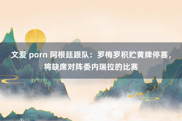 文爱 porn 阿根廷跟队：罗梅罗积贮黄牌停赛，将缺席对阵委内瑞拉的比赛