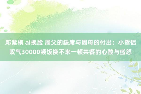 邓紫棋 ai换脸 周父的缺席与周母的付出：小鸳侣叹气30000顿饭换不来一顿共餐的心酸与盛怒