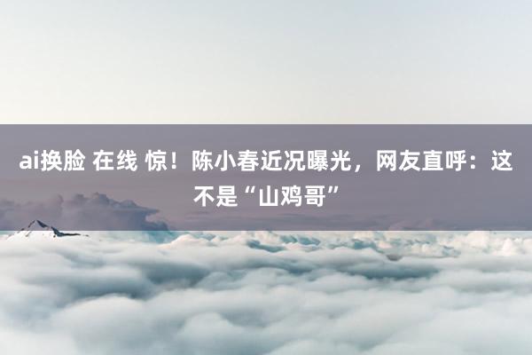 ai换脸 在线 惊！陈小春近况曝光，网友直呼：这不是“山鸡哥”