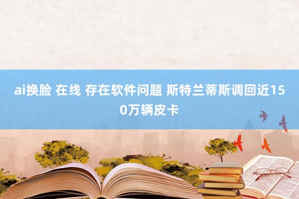 ai换脸 在线 存在软件问题 斯特兰蒂斯调回近150万辆皮卡