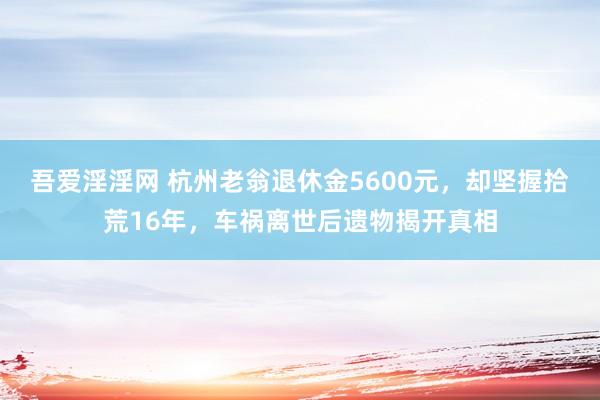 吾爱淫淫网 杭州老翁退休金5600元，却坚握拾荒16年，车祸离世后遗物揭开真相