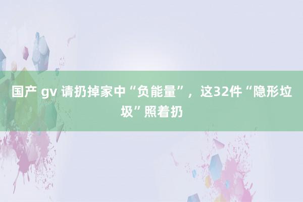 国产 gv 请扔掉家中“负能量”，这32件“隐形垃圾”照着扔