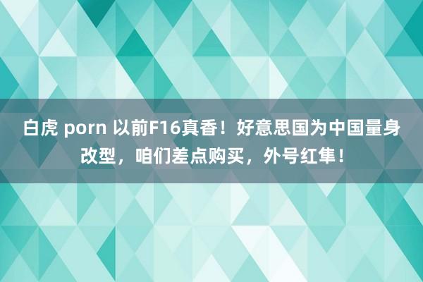 白虎 porn 以前F16真香！好意思国为中国量身改型，咱们差点购买，外号红隼！