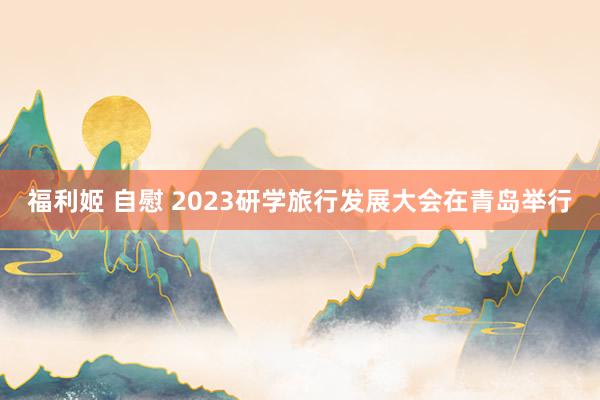 福利姬 自慰 2023研学旅行发展大会在青岛举行